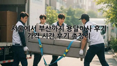 서울에서 부산까지 용달이사 후기: 가격, 시간, 후기 총정리!